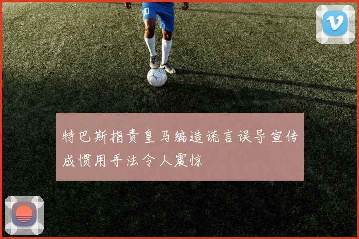 特巴斯指责皇马编造谎言误导宣传成惯用手法令人震惊