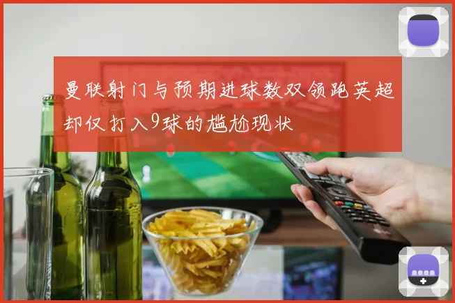 曼联射门与预期进球数双领跑英超却仅打入9球的尴尬现状