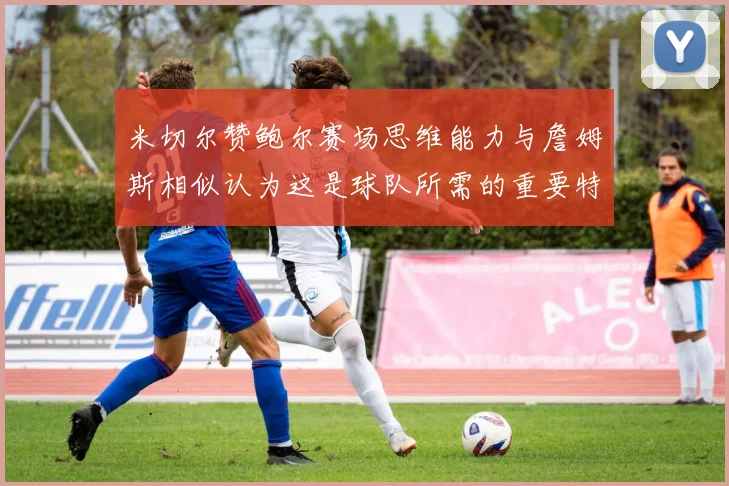 米切尔赞鲍尔赛场思维能力与詹姆斯相似认为这是球队所需的重要特质
