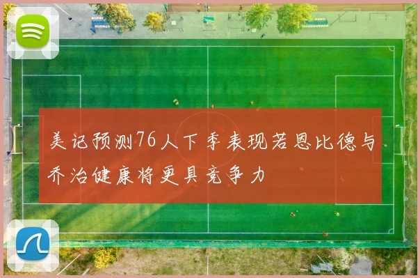 美记预测76人下季表现若恩比德与乔治健康将更具竞争力