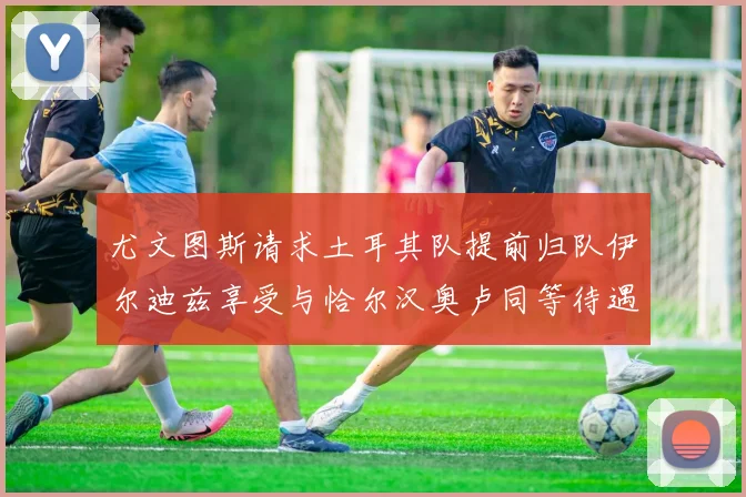 尤文图斯请求土耳其队提前归队伊尔迪兹享受与恰尔汉奥卢同等待遇