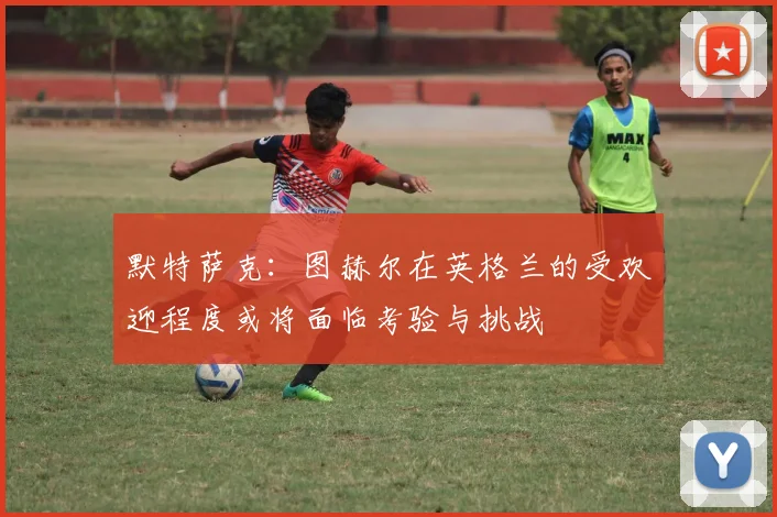 默特萨克：图赫尔在英格兰的受欢迎程度或将面临考验与挑战