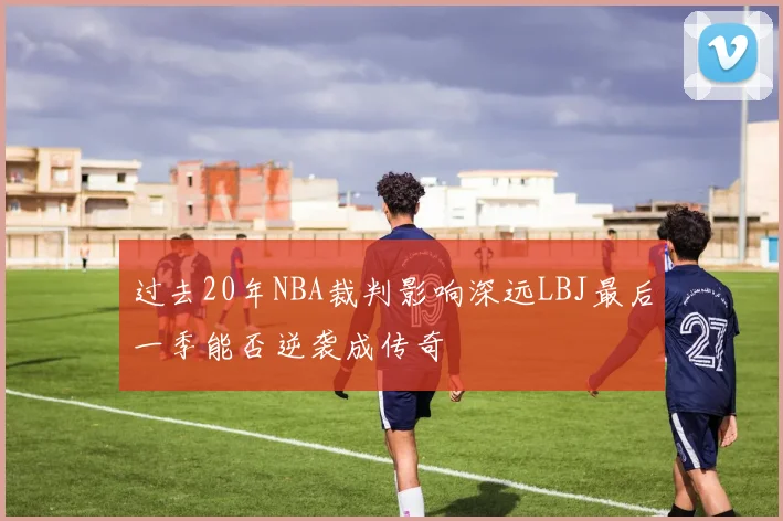 过去20年NBA裁判影响深远LBJ最后一季能否逆袭成传奇