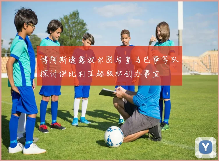 博阿斯透露波尔图与皇马巴萨等队探讨伊比利亚超级杯创办事宜