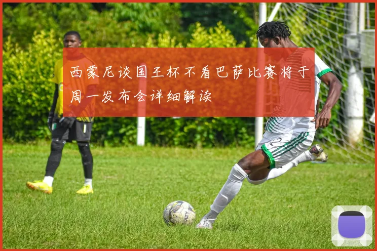 西蒙尼谈国王杯不看巴萨比赛将于周一发布会详细解读