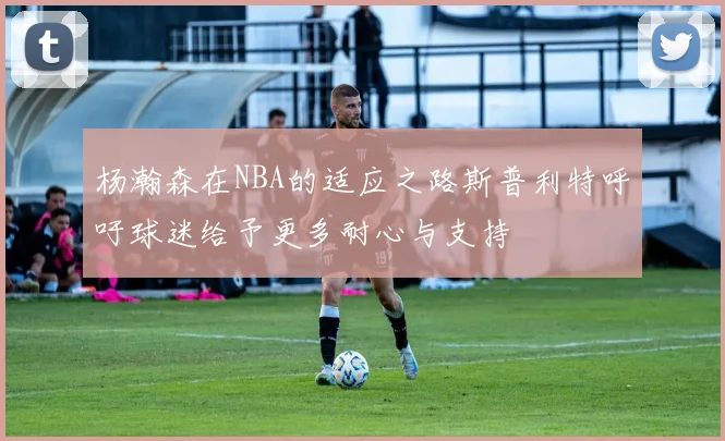 杨瀚森在NBA的适应之路斯普利特呼吁球迷给予更多耐心与支持
