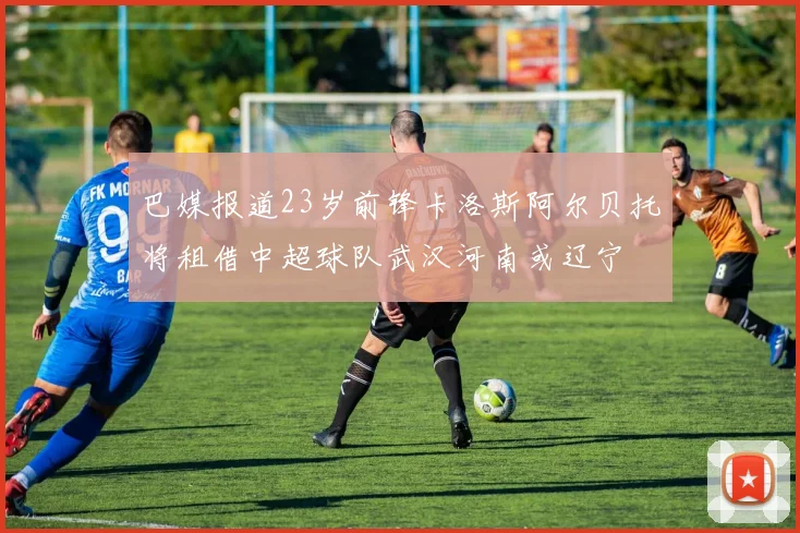 巴媒报道23岁前锋卡洛斯阿尔贝托将租借中超球队武汉河南或辽宁