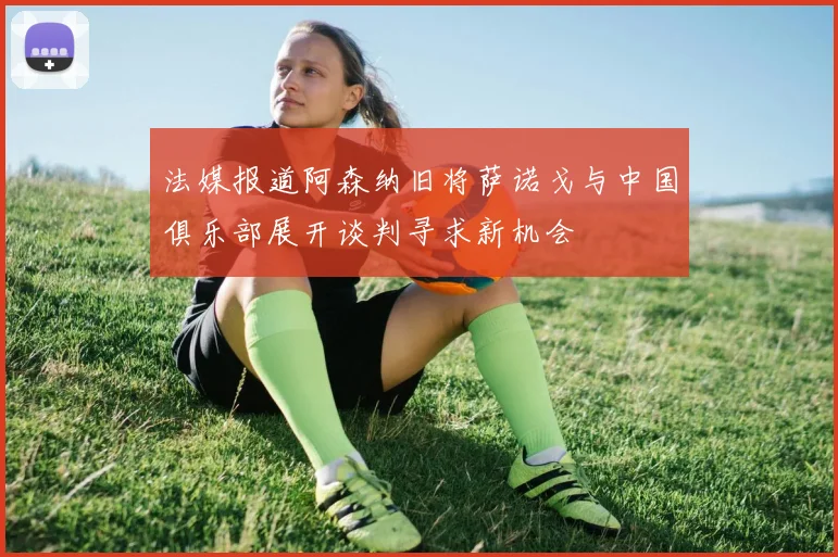法媒报道阿森纳旧将萨诺戈与中国俱乐部展开谈判寻求新机会