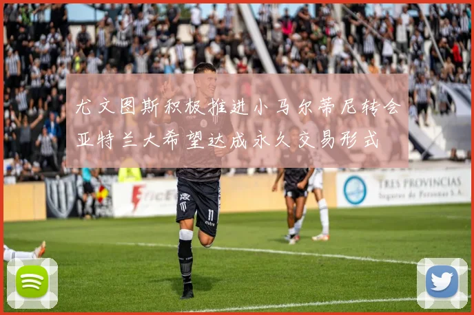 尤文图斯积极推进小马尔蒂尼转会亚特兰大希望达成永久交易形式
