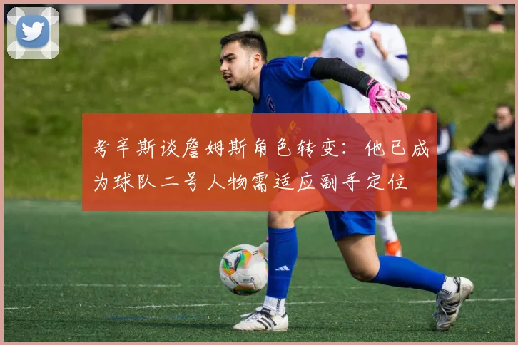 考辛斯谈詹姆斯角色转变：他已成为球队二号人物需适应副手定位