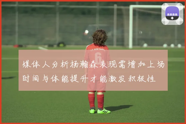 媒体人分析杨瀚森表现需增加上场时间与体能提升才能激发积极性