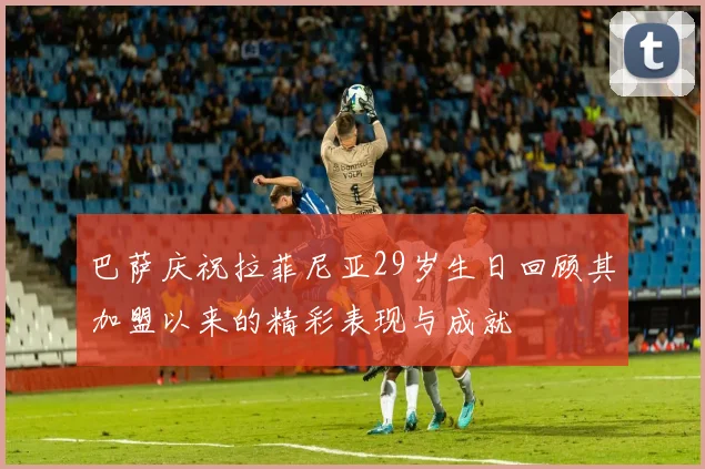 巴萨庆祝拉菲尼亚29岁生日回顾其加盟以来的精彩表现与成就