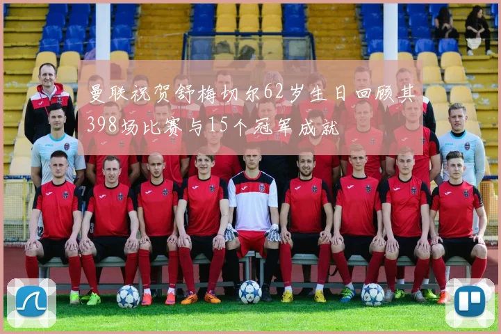 曼联祝贺舒梅切尔62岁生日回顾其398场比赛与15个冠军成就