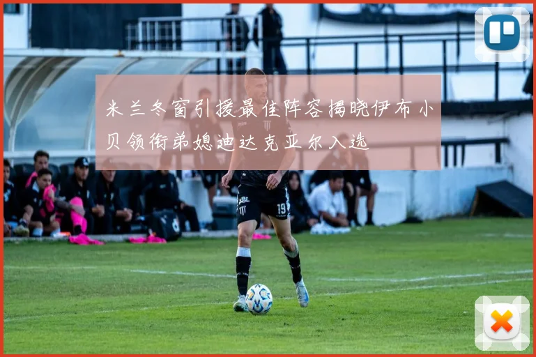 米兰冬窗引援最佳阵容揭晓伊布小贝领衔弟媳迪达克亚尔入选