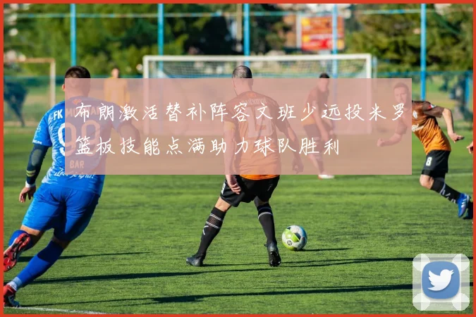 布朗激活替补阵容文班少远投米罗篮板技能点满助力球队胜利