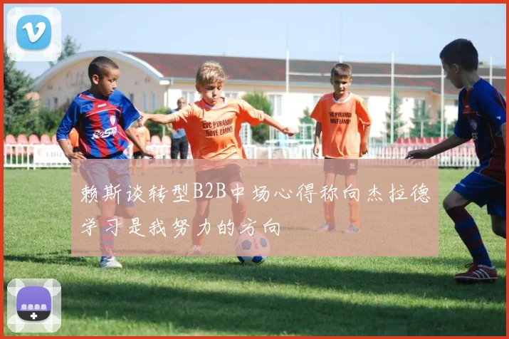 赖斯谈转型B2B中场心得称向杰拉德学习是我努力的方向