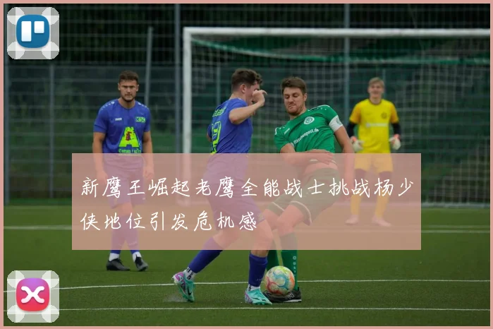 新鹰王崛起老鹰全能战士挑战杨少侠地位引发危机感