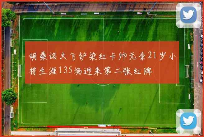 胡桑诺夫飞铲染红卡帅无奈21岁小将生涯135场迎来第二张红牌