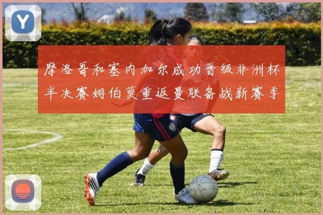 摩洛哥和塞内加尔成功晋级非洲杯半决赛姆伯莫重返曼联备战新赛季