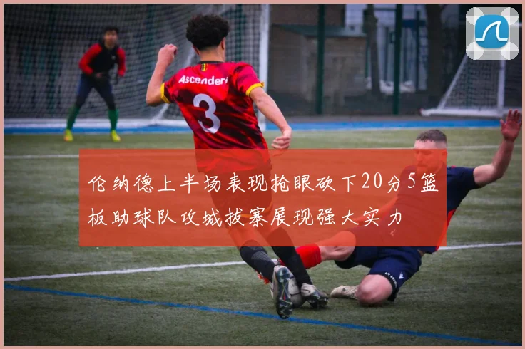 伦纳德上半场表现抢眼砍下20分5篮板助球队攻城拔寨展现强大实力