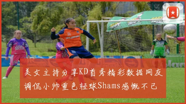 美女主持分享KD首秀精彩数据网友调侃小帅重色轻球Shams感慨不已