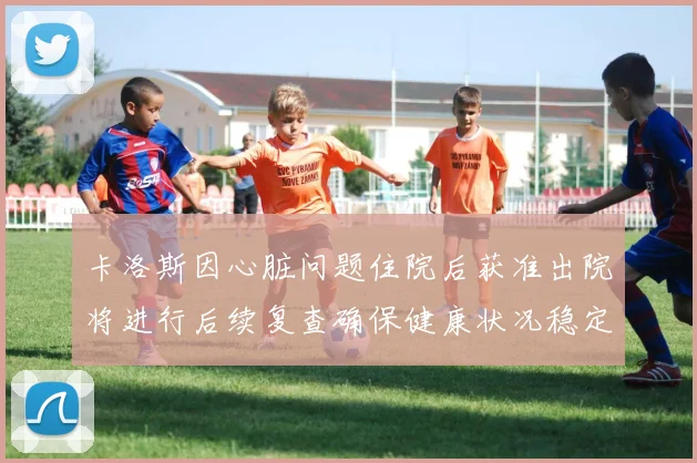 卡洛斯因心脏问题住院后获准出院将进行后续复查确保健康状况稳定